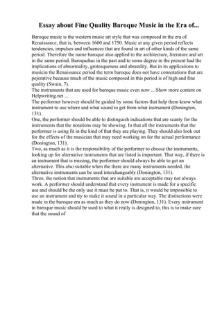 Essay about Fine Quality Baroque Music in the Era of...
Baroque music is the western music art style that was composed in the era of
Renaissance, that is, between 1600 and 1750. Music at any given period reflects
tendencies, impulses and influences that are found in art of other kinds of the same
period. Therefore the name baroque also applied to the architecture, literature and art
in the same period. Baroquehas in the past and to some degree in the present had the
implications of abnormality, grotesqueness and absurdity. But in its applications to
musicin the Renaissance period the term baroque does not have connotations that are
pejorative because much of the music composed in this period is of high and fine
quality (Swain, 7).
The instruments that are used for baroque music even now ... Show more content on
Helpwriting.net ...
The performer however should be guided by some factors that help them know what
instrument to use where and what sound to get from what instrument (Donington,
131).
One, the performer should be able to distinguish indications that are scanty for the
instruments that the notations may be showing. In that all the instruments that the
performer is using fit in the kind of that they are playing. They should also look out
for the effects of the musician that may need working on for the actual performance
(Donington, 131).
Two, as much as it is the responsibility of the performer to choose the instruments,
looking up for alternative instruments that are listed is important. That way, if there is
an instrument that is missing, the performer should always be able to get an
alternative. This also suitable when the there are many instruments needed, the
alternative instruments can be used interchangeably (Donington, 131).
Three, the notion that instruments that are suitable are acceptable may not always
work. A performer should understand that every instrument is made for a specific
use and should be the only use it must be put to. That is, it would be impossible to
use an instrument and try to make it sound in a particular way. The distinctions were
made in the baroque era as much as they do now (Donington, 131). Every instrument
in baroque music should be used to what it really is designed to, this is to make sure
that the sound of
 