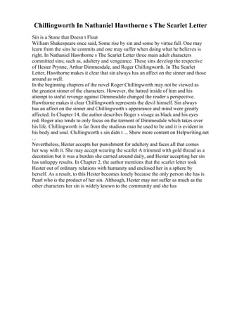 Chillingworth In Nathaniel Hawthorne s The Scarlet Letter
Sin is a Stone that Doesn t Float
William Shakespeare once said, Some rise by sin and some by virtue fall. One may
learn from the sins he commits and one may suffer when doing what he believes is
right. In Nathaniel Hawthorne s The Scarlet Letter three main adult characters
committed sins; such as, adultery and vengeance. These sins develop the respective
of Hester Prynne, Arthur Dimmesdale, and Roger Chillingworth. In The Scarlet
Letter, Hawthorne makes it clear that sin always has an affect on the sinner and those
around as well.
In the beginning chapters of the novel Roger Chillingworth may not be viewed as
the greatest sinner of the characters. However, the hatred inside of him and his
attempt to sinful revenge against Dimmesdale changed the reader s perspective.
Hawthorne makes it clear Chillingworth represents the devil himself. Sin always
has an affect on the sinner and Chillingworth s appearance and mind were greatly
affected. In Chapter 14, the author describes Roger s visage as black and his eyes
red. Roger also tends to only focus on the torment of Dimmesdale which takes over
his life. Chillingworth is far from the studious man he used to be and it is evident in
his body and soul. Chillingworth s sin didn t ... Show more content on Helpwriting.net
...
Nevertheless, Hester accepts her punishment for adultery and faces all that comes
her way with it. She may accept wearing the scarlet A trimmed with gold thread as a
decoration but it was a burden she carried around daily, and Hester accepting her sin
has unhappy results. In Chapter 2, the author mentions that the scarlet letter took
Hester out of ordinary relations with humanity and enclosed her in a sphere by
herself. As a result, to this Hester becomes lonely because the only person she has is
Pearl who is the product of her sin. Although, Hester may not suffer as much as the
other characters her sin is widely known to the community and she has
 