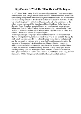 Significance Of Vlad The Third Or Vlad The Impaler
In 1897, Bram Stoker wrote Dracula, the story of a monstrous Transylvanian count
who terrorized local villages and fed on the peasants who lived in them. The book is
today widely recognized as a historically significant literary work, and its importance
has caused many scholars to debate whether Bram Stoker s main character Dracula
was actually inspired by real historical figures. Although all evidence used in the
debate is somewhat unreliable, it can be established that Bram Stoker based his
character Count Draculaon historical figures to a certain extent. Many scholars
believe that Vlad the 3rd or Vlad the Impaler was the direct inspiration for Count
Dracula. Vlad the 3rd was the son of King Vlad the 2nd Dracul and as Prince, was
the heir... Show more content on Helpwriting.net ...
Interestingly enough, after people discovered these murders she had committed,
she was never put on trial, instead she was locked away in her castle till the day she
died, which was on August 21, 1614. Like Dracula, Elizabeth was well educated
and she was taught to read and write in several different languages, including the
language of the peasants. Like Count Dracula, Elizabeth Bathory s status as a
noble person gave her almost complete control over the peasants who lived in the
villages she controlled. Elizabeth Bathory was able to bring young girls into her
castle by offering food and money ( Elizabeth Bathory 0:6:17 0:7:00), but when
these girls never returned home it wasn t noticed or cared about by the King because
the massive debt the King owed to her and her family ( Elizabeth Bathory
 