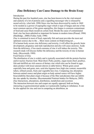 Zinc Deficiency Can Cause Damage to the Brain Essay
Introduction
During the past few hundred years, zinc has been known to be the vital mineral
and catalytic of a lot of proteins and a signalling messenger who is released by
neural activity. (choi koh, 1998) Since zinc has been discovered by raulin in 1869
to be needed as a grower of aspergillus niger which is type of fungus and one of the
most common species of the genus aspergillus, this fungus is common contaminant
of food and cause black mould on certain food. Beside the cause of contaminated
food, zinc has been admitted as important for human in modern times.(Prasad, 1984)
(Hambidge , 2000) (Vallee Auld, 1990)
Zinc is contained in most of food, especially fish and meat provides the most and
optimum sources due to the ... Show more content on Helpwriting.net ...
If in human body occurs zinc deficiency and toxicity, it will affect the growth, brain
development, pregnancy and male reproduction and also will cause anorexia. Aside
from the deficiency, if too much consume of zinc it will induce the toxicity. This
research study will discuss further the deficiency and the toxicity of zinc in human
body. (Brycesmith, 1989)
Food Source of Zinc
The distribution of zinc is widely and is typically associated with the protein fraction
and/or nucleic fraction food. Meat (beef, Pork), poultry, organ meats (beef, poultry),
fish and shellfish are rich sources of dietary zinc which also can be found in eggs,
dairy product with lesser amount (shown in table below). Whole grain cereal
especially bran and germ, nuts, seed also legumes have high zinc content, meanwhile
tubers, refined cereals, fruits and vegetable have less. Comparing zinc absorption
between animal source and plant origin on body animal source will have higher
bioavailability then plant origin it because of the fiber and phytates that can inhibit
the zinc uptake by intestine. (Recommended Nutrient Intakes for Malaysia, 2005)
Zinc Interactions, absorptions, distribution, metabolism and excretion
The interaction between zinc and cooper are equally opposed, both are being
interacting in gastreointestinal uptake so it potencially leading to imbalance. It can
be also applied for zinc and iron in competing on absorbtion, an
 