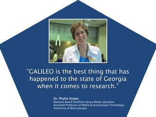 “GALILEO is the best thing that has happened to the state of Georgia when it comes to research.” Dr. Phyllis Snipes National Board Certified Library Media Specialist  Assistant Professor of Media & Instructional Technology  University of West Georgia 