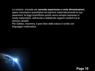 La scienza  procede per  sensate esperienze e certe dimostrazioni , opera misurazioni quantitative ed esprime matematicamente le sue asserzioni: le leggi scientifiche quindi vanno sempre espresse in modo matematico, definendo e stabilendo rapporti costanti tra le diverse variabili. Per Galileo, insomma, il gran libro della natura è scritto con linguaggio matematico.  