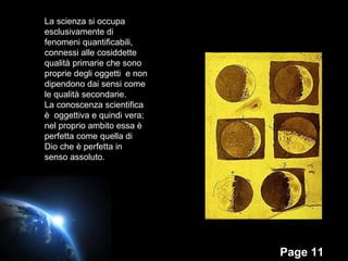 La scienza si occupa  esclusivamente di fenomeni quantificabili, connessi alle cosiddette qualità primarie che sono proprie degli oggetti  e non dipendono dai sensi come le qualità secondarie. La conoscenza scientifica è  oggettiva e quindi vera; nel proprio ambito essa è perfetta come quella di Dio che è perfetta in senso assoluto. 