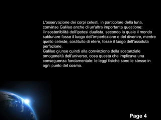 L'osservazione dei corpi celesti, in particolare della luna, convinse Galileo anche di un'altra importante questione:  l'insostenibilità dell'ipotesi dualista, secondo la quale il mondo  sublunare fosse il luogo dell'imperfezione e del divenire, mentre  quello celeste, costituito di etere, fosse il luogo dell'assoluta perfezione.  Galileo giunse quindi alla convinzione della sostanziale  omogeneità dell'universo, cosa questa che implicava una  conseguenza fondamentale: le leggi fisiche sono le stesse in  ogni punto del cosmo.  