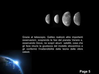 Grazie al telescopio, Galileo realizzò altre importanti osservazioni, scoprendo le fasi del pianeta Venere e, osservando Giove, ne scoprì alcuni  satelliti, cosa che gli fece intuire la giustezza del modello eliocentrico e gli confermò l'inattendibilità della teoria delle sfere celesti. 