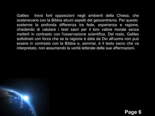 Galileo  trovò forti opposizioni negli ambienti della Chiesa, che sostenevano con la Bibbia alcuni aspetti del geocentrismo. Per questo  sostenne la profonda differenza tra fede, esperienza e ragione, chiedendo di valutare i testi sacri per il loro valore morale senza metterli in contrasto con l'osservazione scientifica. Del resto, Galileo sottolineò con forza che se la ragione è data da Dio all'uomo non può essere in contrasto con la Bibbia e, semmai, è il testo sacro che va interpretato, non assumendo la verità letterale delle sue affermazioni. 