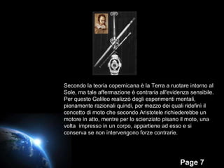 Secondo la teoria copernicana è la Terra a ruotare intorno al Sole, ma tale affermazione è contraria all'evidenza sensibile. Per questo Galileo realizzò degli esperimenti mentali, pienamente razionali quindi, per mezzo dei quali ridefinì il concetto di moto che secondo Aristotele richiederebbe un motore in atto, mentre per lo scienziato pisano il moto, una volta  impresso in un corpo, appartiene ad esso e si conserva se non intervengono forze contrarie. 