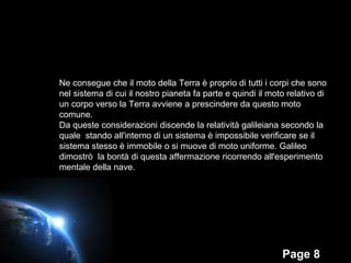 Ne consegue che il moto della Terra è proprio di tutti i corpi che sono nel sistema di cui il nostro pianeta fa parte e quindi il moto relativo di un corpo verso la Terra avviene a prescindere da questo moto comune. Da queste considerazioni discende la  relatività galileiana secondo la quale  stando all'interno di un sistema è impossibile verificare se il sistema stesso è immobile o si muove di moto uniforme. Galileo dimostrò  la bontà di questa affermazione ricorrendo all'esperimento mentale della nave. 