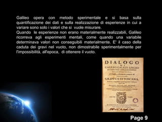 Galileo opera con metodo sperimentale e si basa sulla quantificazione dei dati e sulla realizzazione di esperienze in cui a variare sono solo i valori che si  vuole misurare. Quando  le esperienze non erano materialmente realizzabili, Galileo ricorreva agli esperimenti mentali, come quando una variabile determinava valori non conseguibili materialmente. E' il caso della caduta dei gravi nel vuoto, non dimostrabile sperimentalmente per l'impossibilità, all'epoca,  di ottenere il vuoto. 