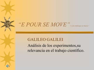 “E POUR SE MOVE”            ”y sin embargo se mueve”




  GALILEO GALILEI
  Análisis de los experimentos,su
  relevancia en el trabajo científico.
 