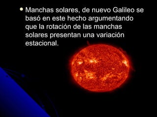  Manchas  solares, de nuevo Galileo se
 basó en este hecho argumentando
 que la rotación de las manchas
 solares presentan una variación
 estacional.
 