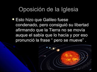 Oposición de la Iglesia
 Estohizo que Galileo fuese
 condenado, pero consiguió su libertad
 afirmando que la Tierra no se movía
 auque el sabía que lo hacía y por eso
 pronunció la frase “ pero se mueve” .
 
