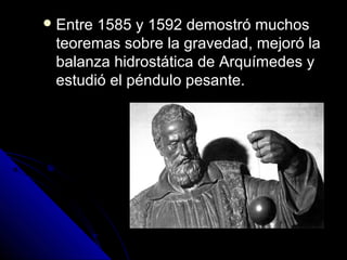  Entre1585 y 1592 demostró muchos
 teoremas sobre la gravedad, mejoró la
 balanza hidrostática de Arquímedes y
 estudió el péndulo pesante.
 
