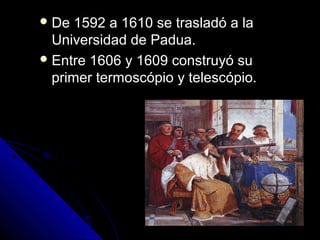  De  1592 a 1610 se trasladó a la
  Universidad de Padua.
 Entre 1606 y 1609 construyó su
  primer termoscópio y telescópio.
 
