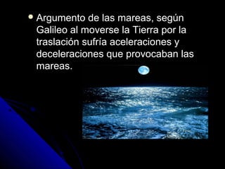  Argumento  de las mareas, según
 Galileo al moverse la Tierra por la
 traslación sufría aceleraciones y
 deceleraciones que provocaban las
 mareas.
 