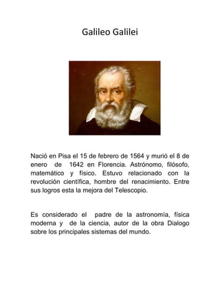 Galileo Galilei
Nació en Pisa el 15 de febrero de 1564 y murió el 8 de
enero de 1642 en Florencia. Astrónomo, filósofo,
matemático y físico. Estuvo relacionado con la
revolución científica, hombre del renacimiento. Entre
sus logros esta la mejora del Telescopio.
Es considerado el padre de la astronomía, física
moderna y de la ciencia, autor de la obra Dialogo
sobre los principales sistemas del mundo.
 