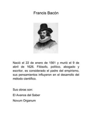 Francis Bacón
Nació el 22 de enero de 1561 y murió el 9 de
abril de 1626. Filósofo, político, abogado y
escritor, es considerado el padre del empirismo,
sus pensamientos influyeron en el desarrollo del
método científico.
Sus obras son:
El Avance del Saber
Novum Organum
 