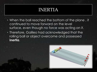 INERTIA
• When the ball reached the bottom of the plane , it
continued to move forward on the level
surface, even though no force was acting on it.
• Therefore, Galileo had acknowledged that the
rolling ball or object overcome and possessed
inertia.
 