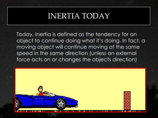 INERTIA TODAY
Today, Inertia is defined as the tendency for an
object to continue doing what it’s doing. In fact, a
moving object will continue moving at the same
speed in the same direction (unless an external
force acts on or changes the objects direction)
 