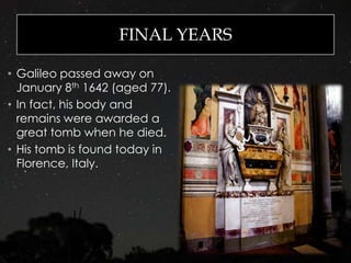 FINAL YEARS
• Galileo passed away on
January 8th 1642 (aged 77).
• In fact, his body and
remains were awarded a
great tomb when he died.
• His tomb is found today in
Florence, Italy.
 