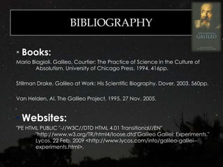 BIBLIOGRAPHY
• Books:
Mario Biagioli. Galileo, Courtier: The Practice of Science in the Culture of
Absolutism. University of Chicago Press. 1994. 416pp.
Stillman Drake. Galileo at Work: His Scientific Biography. Dover. 2003. 560pp.
Van Helden, Al. The Galileo Project. 1995. 27 Nov. 2005.
• Websites:
"PE HTML PUBLIC "-//W3C//DTD HTML 4.01 Transitional//EN"
"http://www.w3.org/TR/html4/loose.dtd"Galileo Galilei: Experiments."
Lycos. 22 Feb. 2009 <http://www.lycos.com/info/galileo-galilei--
experiments.html>.
 