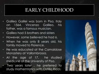 EARLY CHILDHOOD
• Galileo Galilei was born in Pisa, Italy
on 1564. Vincenzo Galileo, his
father, was a famous musician.
• Galileo had 5 brothers and sisters
• However, some believed he had 6.
• When he was only 8 years old, his
family moved to Florence.
• He was educated at the Camaldose
Monastery at Vallombrossa.
• At the age of 17, he studied
medicine at the University of Pisa.
• Two years later , he preferred to
study mathemtatics with Ostillio Ricci.
 