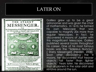 LATER ON
Galileo grew up to be a great
astronomer and was given the chair
of mathematics. In 1610, he formed
his own telescope that was
capable to magnify 20x more than
regular telescopes. In fact, he
discovered 4 moons of Jupiter with
this magnificent telescope. Galileo
published several books throughout
his career. One of his most famous
books was the “Sidereus Nuncius”
{ Starry Messenger} (Helden, 2008).
Soon after discovering the 4
moons, he discovered that heaver
objects fall faster than lighter
objects. Years later, he discovered
that all planets in the solar orbit and
revolve around the sun.
 