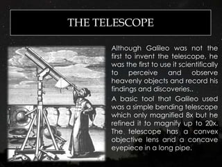 THE TELESCOPE
Although Galileo was not the
first to invent the telescope, he
was the first to use it scientifically
to perceive and observe
heavenly objects and record his
findings and discoveries..
A basic tool that Galileo used
was a simple bending telescope
which only magnified 8x but he
refined it to magnify up to 20x.
The telescope has a convex
objective lens and a concave
eyepiece in a long pipe.
 