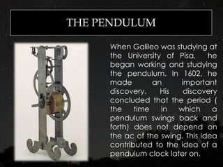 THE PENDULUM
When Galileo was studying at
the University of Pisa, he
began working and studying
the pendulum. In 1602, he
made an important
discovery. His discovery
concluded that the period (
the time in which a
pendulum swings back and
forth) does not depend on
the ac of the swing. This idea
contributed to the idea of a
pendulum clock later on.
 