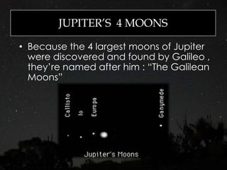 JUPITER’S 4 MOONS
• Because the 4 largest moons of Jupiter
were discovered and found by Galileo ,
they’re named after him : “The Galilean
Moons”
 