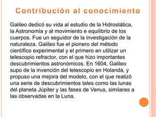 Galileo dedicó su vida al estudio de la Hidrostática,
la Astronomía y al movimiento e equilibrio de los
cuerpos. Fue un seguidor de la investigación de la
naturaleza. Galileo fue el pionero del método
científico experimental y el primero en utilizar un
telescopio refractor, con el que hizo importantes
descubrimientos astronómicos. En 1604, Galileo
supo de la invención del telescopio en Holanda, y
propuso una mejora del modelo, con el que realizó
una serie de descubrimientos tales como las lunas
del planeta Júpiter y las fases de Venus, similares a
las observadas en la Luna.
 