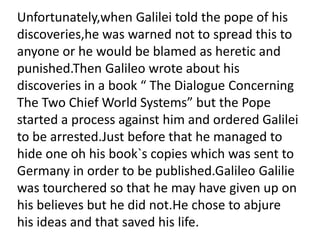 Unfortunately,when Galilei told the pope of his
discoveries,he was warned not to spread this to
anyone or he would be blamed as heretic and
punished.Then Galileo wrote about his
discoveries in a book “ The Dialogue Concerning
The Two Chief World Systems” but the Pope
started a process against him and ordered Galilei
to be arrested.Just before that he managed to
hide one oh his book`s copies which was sent to
Germany in order to be published.Galileo Galilie
was tourchered so that he may have given up on
his believes but he did not.He chose to abjure
his ideas and that saved his life.
 
