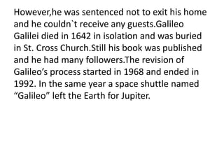 However,he was sentenced not to exit his home
and he couldn`t receive any guests.Galileo
Galilei died in 1642 in isolation and was buried
in St. Cross Church.Still his book was published
and he had many followers.The revision of
Galileo’s process started in 1968 and ended in
1992. In the same year a space shuttle named
“Galileo” left the Earth for Jupiter.
 