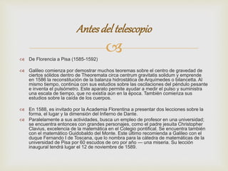 Antes del telescopio 
 
 De Florencia a Pisa (1585-1592) 
 Galileo comienza por demostrar muchos teoremas sobre el centro de gravedad de 
ciertos sólidos dentro de Theoremata circa centrum gravitatis solidum y emprende 
en 1586 la reconstitución de la balanza hidrostática de Arquímedes o bilancetta. Al 
mismo tiempo, continúa con sus estudios sobre las oscilaciones del péndulo pesante 
e inventa el pulsómetro. Este aparato permite ayudar a medir el pulso y suministra 
una escala de tiempo, que no existía aún en la época. También comienza sus 
estudios sobre la caída de los cuerpos. 
 En 1588, es invitado por la Academia Florentina a presentar dos lecciones sobre la 
forma, el lugar y la dimensión del Infierno de Dante. 
 Paralelamente a sus actividades, busca un empleo de profesor en una universidad; 
se encuentra entonces con grandes personajes, como el padre jesuita Christopher 
Clavius, excelencia de la matemática en el Colegio pontifical. Se encuentra también 
con el matemático Guidobaldo del Monte. Este último recomienda a Galileo con el 
duque Fernando I de Toscana, que lo nombra para la cátedra de matemáticas de la 
universidad de Pisa por 60 escudos de oro por año — una miseria. Su lección 
inaugural tendrá lugar el 12 de noviembre de 1589. 
 