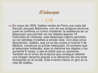 El telescopio 
 
 En mayo de 1609, Galileo recibe de París una carta del 
francés Jacques Badovere, uno de sus antiguos alumnos, 
quien le confirma un rumor insistente: la existencia de un 
telescopio que permite ver los objetos lejanos.16 
Fabricado en Holanda, este telescopio habría permitido 
ya ver estrellas invisibles a simple vista. Con esta única 
descripción, Galileo, que ya no da cursos a Cosme II de 
Médicis, construye su primer telescopio. Al contrario que 
el telescopio holandés, éste no deforma los objetos y los 
aumenta 6 veces, o sea el doble que su oponente. 
También es el único de la época que consigue obtener 
una imagen derecha gracias a la utilización de una lente 
divergente en el ocular. Este invento marca un giro en la 
vida de Galileo. 
 