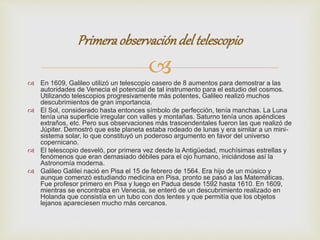 Primera observación del telescopio 
 
 En 1609, Galileo utilizó un telescopio casero de 8 aumentos para demostrar a las 
autoridades de Venecia el potencial de tal instrumento para el estudio del cosmos. 
Utilizando telescopios progresivamente más potentes, Galileo realizó muchos 
descubrimientos de gran importancia. 
 El Sol, considerado hasta entonces símbolo de perfección, tenía manchas. La Luna 
tenía una superficie irregular con valles y montañas. Saturno tenía unos apéndices 
extraños, etc. Pero sus observaciones más trascendentales fueron las que realizó de 
Júpiter. Demostró que este planeta estaba rodeado de lunas y era similar a un mini-sistema 
solar, lo que constituyó un poderoso argumento en favor del universo 
copernicano. 
 El telescopio desveló, por primera vez desde la Antigüedad, muchísimas estrellas y 
fenómenos que eran demasiado débiles para el ojo humano, iniciándose así la 
Astronomía moderna. 
 Galileo Galilei nació en Pisa el 15 de febrero de 1564. Era hijo de un músico y 
aunque comenzó estudiando medicina en Pisa, pronto se pasó a las Matemáticas. 
Fue profesor primero en Pisa y luego en Padua desde 1592 hasta 1610. En 1609, 
mientras se encontraba en Venecia, se enteró de un descubrimiento realizado en 
Holanda que consistía en un tubo con dos lentes y que permitía que los objetos 
lejanos apareciesen mucho más cercanos. 
 
