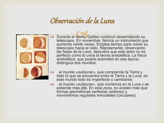 Observación de la Luna 
 
 Durante el otoño, Galileo continuó desarrollando su 
telescopio. En noviembre, fabrica un instrumento que 
aumenta veinte veces. Emplea tiempo para volver su 
telescopio hacia el cielo. Rápidamente, observando 
las fases de la Luna, descubre que este astro no es 
perfecto como lo creía la teoría aristotélica. La física 
aristotélica, que poseía autoridad en esa época, 
distinguía dos mundos: 
 el mundo «sublunar», que comprende la Tierra y 
todo lo que se encuentra entre la Tierra y la Luna; en 
este mundo todo es imperfecto y cambiante; 
 el mundo «sublunar», que comienza en la Luna y se 
extiende más allá. En esta zona, no existen más que 
formas geométricas perfectas (esferas) y 
movimientos regulares inmutables (circulares). 
 