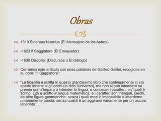 Obras 
 
 1610 Sidereus Nuncius (El Mensajero de los Astros) 
 -1623 Il Saggiatore (El Ensayador) 
 -1630 Discorsi. (Discursos o El diálogo) 
 Cerramos este artículo con unas palabras de Galileo Galilei, recogidas en 
su obra: “Il Saggiatore”: 
 “La filosofia è scritta in questo grandissimo libro che continuamente ci sta 
aperto innanzi a gli occhi (io dico l'universo), ma non si può intendere se 
premia non s'impara a intender la lingua, e conoscer i caratteri, en' quali è 
scritto. Egli è scritto in lingua matematica, e i caratteri son triangoli, cerchi, 
de altre figure geometriche, senza i quali mezi è impossibile a interderne 
umanamente parola; senza questi è un aggirarsi vanamente per un oscuro 
laberinto”. 
 