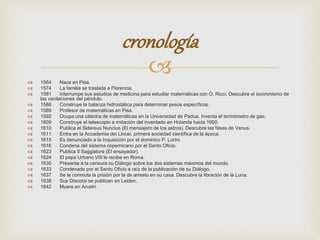 cronología 
 
 1564 Nace en Pisa. 
 1574 La familia se traslada a Florencia. 
 1581 Interrumpe sus estudios de medicina para estudiar matemáticas con O. Ricci. Descubre el isocronismo de 
las oscilaciones del péndulo. 
 1586 Construye la balanza hidrostática para determinar pesos específicos. 
 1589 Profesor de matemáticas en Pisa. 
 1592 Ocupa una cátedra de matemáticas en la Universidad de Padua. Inventa el termómetro de gas. 
 1609 Construye el telescopio a imitación del inventado en Holanda hacia 1600. 
 1610 Publica el Sidereus Nuncius (El mensajero de los astros). Descubre las fases de Venus. 
 1611 Entra en la Accademia dei Lincei, primera sociedad científica de la época. 
 1615 Es denunciado a la Inquisición por el dominico P. Lorini. 
 1616 Condena del sistema copernicano por el Santo Oficio. 
 1623 Publica Il Saggiatore (El ensayador). 
 1624 El papa Urbano VIII le recibe en Roma. 
 1630 Presenta a la censura su Diálogo sobre los dos sistemas máximos del mundo. 
 1633 Condenado por el Santo Oficio a raíz de la publicación de su Diálogo. 
 1637 Se le conmuta la prisión por la de arresto en su casa. Descubre la libración de la Luna. 
 1638 Sus Discorsi se publican en Leiden. 
 1642 Muere en Arcetri. 
 