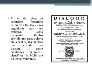 • En el año 1614, un
sacerdote florentino
denunció a Galileo y a sus
seguidores por sus
trabajos. Como
respuesta, Galileo
escribió una carta abierta
en la cual dejaba en claro
que cuando se
discutía sobre
cuestiones meramente
científicas, la Biblia era
un texto irrelevante.
 