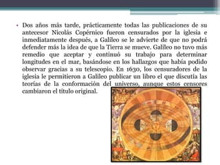• Dos años más tarde, prácticamente todas las publicaciones de su
antecesor Nicolás Copérnico fueron censurados por la iglesia e
inmediatamente después, a Galileo se le advierte de que no podrá
defender más la idea de que la Tierra se mueve. Galileo no tuvo más
remedio que aceptar y continuó su trabajo para determinar
longitudes en el mar, basándose en los hallazgos que había podido
observar gracias a su telescopio. En 1630, los censuradores de la
iglesia le permitieron a Galileo publicar un libro el que discutía las
teorías de la conformación del universo, aunque estos censores
cambiaron el título original.
 