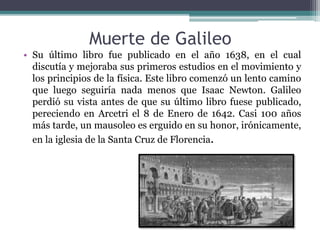 Muerte de Galileo
• Su último libro fue publicado en el año 1638, en el cual
discutía y mejoraba sus primeros estudios en el movimiento y
los principios de la física. Este libro comenzó un lento camino
que luego seguiría nada menos que Isaac Newton. Galileo
perdió su vista antes de que su último libro fuese publicado,
pereciendo en Arcetri el 8 de Enero de 1642. Casi 100 años
más tarde, un mausoleo es erguido en su honor, irónicamente,
en la iglesia de la Santa Cruz de Florencia.
 