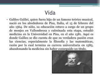 Vida
• Galileo Galilei, quien fuera hijo de un famoso teórico musical,
nació en los alrededores de Pisa, Italia, el 15 de febrero del
año 1564. De niño, su educación estuvo a cargo de un grupo
de monjes en Vallombrosa y culminada esta etapa, estudió
medicina en la Universidad en Pisa, en el año 1581. Aquí es
donde Galileo se dio cuenta de que su verdadera pasión eran
las ciencias, especialmente la filosofía y las matemáticas,
razón por la cual termina su carrera universitaria en 1585,
abandonando la medicina sin haber conseguido un título.
 