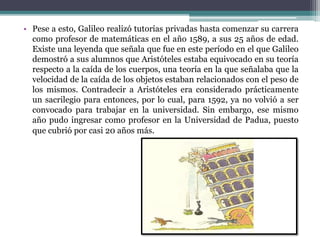 • Pese a esto, Galileo realizó tutorías privadas hasta comenzar su carrera
como profesor de matemáticas en el año 1589, a sus 25 años de edad.
Existe una leyenda que señala que fue en este período en el que Galileo
demostró a sus alumnos que Aristóteles estaba equivocado en su teoría
respecto a la caída de los cuerpos, una teoría en la que señalaba que la
velocidad de la caída de los objetos estaban relacionados con el peso de
los mismos. Contradecir a Aristóteles era considerado prácticamente
un sacrilegio para entonces, por lo cual, para 1592, ya no volvió a ser
convocado para trabajar en la universidad. Sin embargo, ese mismo
año pudo ingresar como profesor en la Universidad de Padua, puesto
que cubrió por casi 20 años más.
 