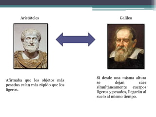 Aristóteles Galileo
Afirmaba que los objetos más
pesados caían más rápido que los
ligeros.
Si desde una misma altura
se dejan caer
simultáneamente cuerpos
ligeros y pesados, llegarán al
suelo al mismo tiempo.
 