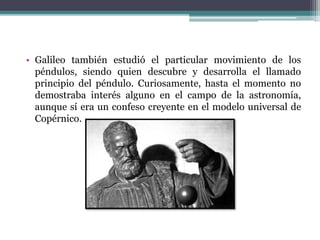 • Galileo también estudió el particular movimiento de los
péndulos, siendo quien descubre y desarrolla el llamado
principio del péndulo. Curiosamente, hasta el momento no
demostraba interés alguno en el campo de la astronomía,
aunque sí era un confeso creyente en el modelo universal de
Copérnico.
 
