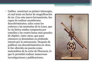 • Galileo construyó su primer telescopio,
el cual tenía un factor de magnificación
de 20. Con esta nueva herramienta, fue
capaz de realizar asombrosos
descubrimientos, tales como los
cráteres y las montañas de la Luna, que
la vía láctea estaba compuesta por
estrellas y las cuatro lunas más grandes
de Júpiter, entre otros, que para
entonces ya denotaban su profundo
interés por la astronomía. Después de
publicar sus descubrimientos en 1610,
le fue ofrecido un puesto como
matemático de la corte de Florencia, lo
que le permitió realizar numerosas
investigaciones y publicaciones.
 