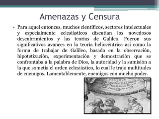 Amenazas y Censura
• Para aquel entonces, muchos científicos, sectores intelectuales
y especialmente eclesiásticos discutían los novedosos
descubrimientos y las teorías de Galileo. Fueron sus
significativos avances en la teoría heliocéntrica así como la
forma de trabajar de Galileo, basada en la observación,
hipotetización, experimentación y demostración que se
confrontaba a la palabra de Dios, la autoridad y la sumisión a
la que sometía el orden eclesiástico, lo cual le trajo multitudes
de enemigos. Lamentablemente, enemigos con mucho poder.
 