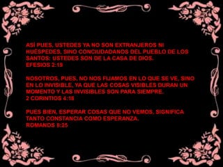 ASÍ PUES, USTEDES YA NO SON EXTRANJEROS NI
HUÉSPEDES, SINO CONCIUDADANOS DEL PUEBLO DE LOS
SANTOS: USTEDES SON DE LA CASA DE DIOS.
EFESIOS 2:19
NOSOTROS, PUES, NO NOS FIJAMOS EN LO QUE SE VE, SINO
EN LO INVISIBLE, YA QUE LAS COSAS VISIBLES DURAN UN
MOMENTO Y LAS INVISIBLES SON PARA SIEMPRE.
2 CORINTIOS 4:18
PUES BIEN, ESPERAR COSAS QUE NO VEMOS, SIGNIFICA
TANTO CONSTANCIA COMO ESPERANZA.
ROMANOS 8:25
 