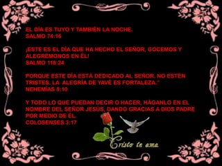 EL DÍA ES TUYO Y TAMBIÉN LA NOCHE.
SALMO 74:16
¡ESTE ES EL DÍA QUE HA HECHO EL SEÑOR, GOCEMOS Y
ALEGRÉMONOS EN ÉL!
SALMO 118:24
PORQUE ESTE DÍA ESTÁ DEDICADO AL SEÑOR. NO ESTÉN
TRISTES. LA ALEGRÍA DE YAVÉ ES FORTALEZA.”
NEHEMÍAS 8:10
Y TODO LO QUE PUEDAN DECIR O HACER, HÁGANLO EN EL
NOMBRE DEL SEÑOR JESÚS, DANDO GRACIAS A DIOS PADRE
POR MEDIO DE ÉL.
COLOSENSES 3:17
 